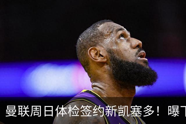 曼联周日体检签约新凯塞多！曝下赛季培养计划，卡里克暂时用不上