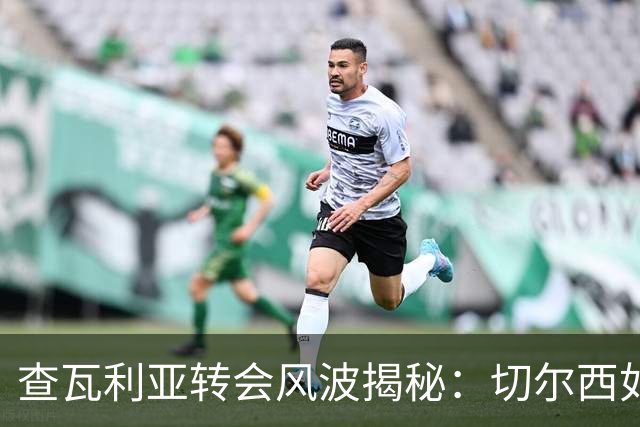 查瓦利亚转会风波揭秘：切尔西如何看中这位西甲明星的潜力？